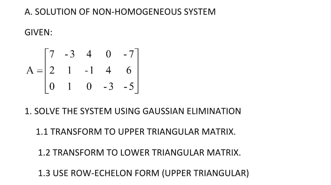 A. SOLUTION OF NON-HOMOGENEOUS SYSTEM
GIVEN:
7
-3 4
0
-7
A = 2 1 - 1 4 6
1
0 -3 -5
1. SOLVE THE SYSTEM USING GAUSSIAN ELIMINATION
1.1 TRANSFORM TO UPPER TRIANGULAR MATRIX.
1.2 TRANSFORM TO LOWER TRIANGULAR MATRIX.
1.3 USE ROW-ECHELON FORM (UPPER TRIANGULAR)