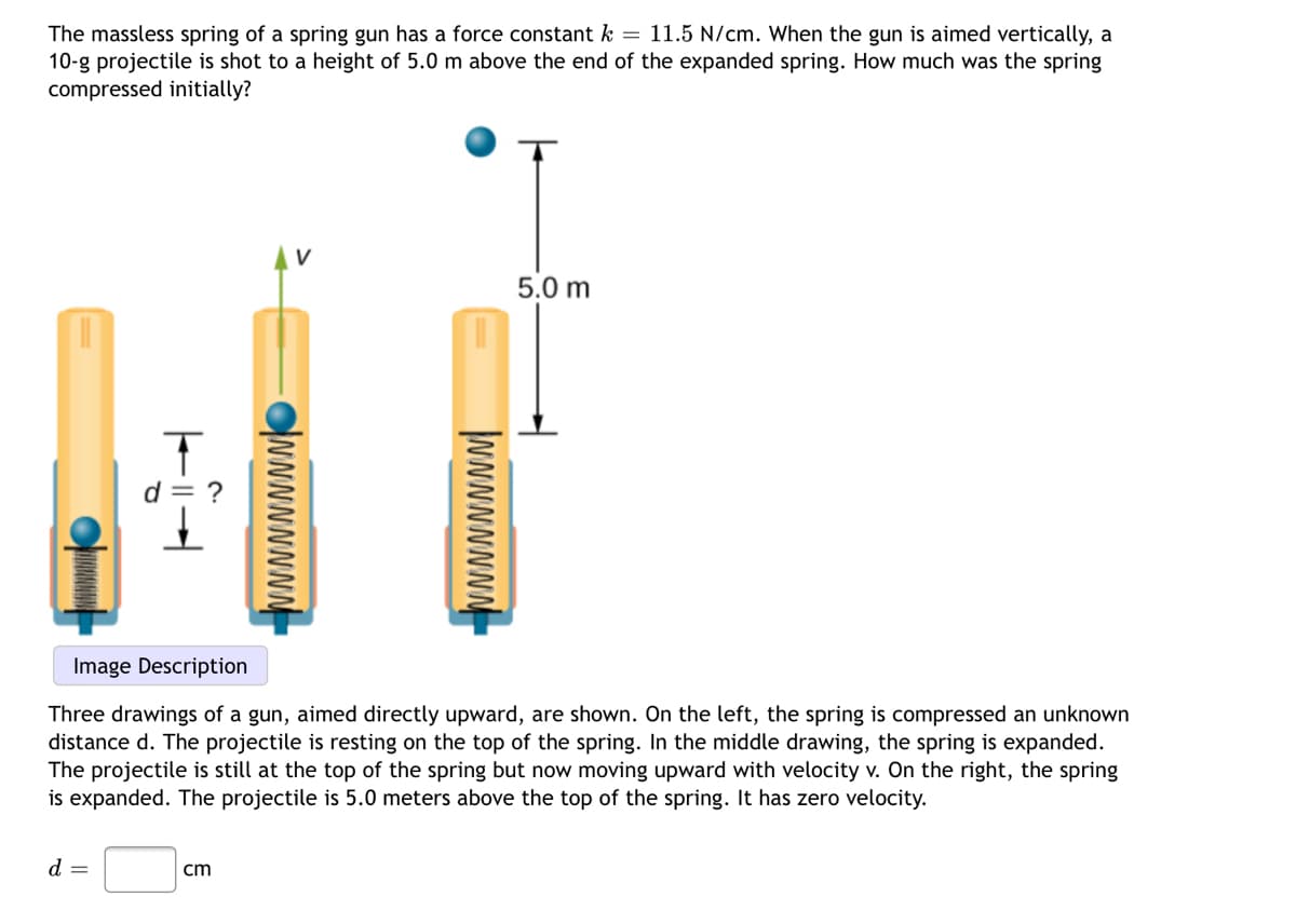 The massless spring of a spring gun has a force constant k = 11.5 N/cm. When the gun is aimed vertically, a
10-g projectile is shot to a height of 5.0 m above the end of the expanded spring. How much was the spring
compressed initially?
5.0 m
Image Description
Three drawings of a gun, aimed directly upward, are shown. On the left, the spring is compressed an unknown
distance d. The projectile is resting on the top of the spring. In the middle drawing, the spring is expanded.
The projectile is still at the top of the spring but now moving upward with velocity v. On the right, the spring
is expanded. The projectile is 5.0 meters above the top of the spring. It has zero velocity.
d =
cm
NNNNNNN
