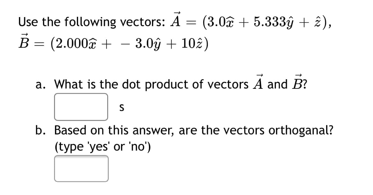 Use the following vectors: A = (3.0 + 5.333âŷ + £),
B
(2.000€ +
3.0ŷ + 102)
-
a. What is the dot product of vectors A and B?
S
b. Based on this answer, are the vectors orthoganal?
(type 'yes' or 'no')

