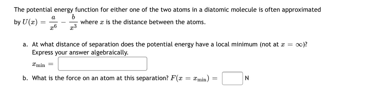 The potential energy function for either one of the two atoms in a diatomic molecule is often approximated
b
where x is the distance between the atoms.
a
by U(x)
x6
a. At what distance of separation does the potential energy have a local minimum (not at x = 0)?
Express your answer algebraically.
Xmin =
b. What is the force on an atom at this separation? F(x
Xmin
N
