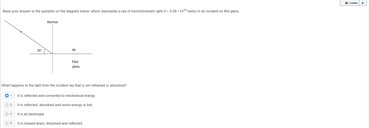 1) Listen
Base your answer to the question on the diagram below, which represents a ray of monochromatic light (f = 5.09 x1014 hertz) in air incident on flint glass.
Normal
35°
Air
Flint
glass
What happens to the light from the incident ray that is not refracted or absorbed?
1
It is reflected and converted to mechanical energy.
2.
It is reflected, absorbed and some energy is lost.
3.
It is all destroyed.
4.
It is slowed down, dissolved and reflected.
