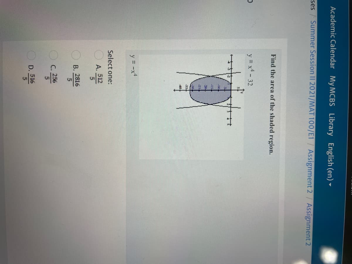 Academic Calendar My MCBS Library English (en) ►
ses / Summer Session II 2021/MAT 100/E1 / Assignment 2/ Assignment 2
Find the area of the shaded region.
y = x4 - 32
y = -x4
Select one:
A. 3
512
В. 2816
С. 256
D. 516
