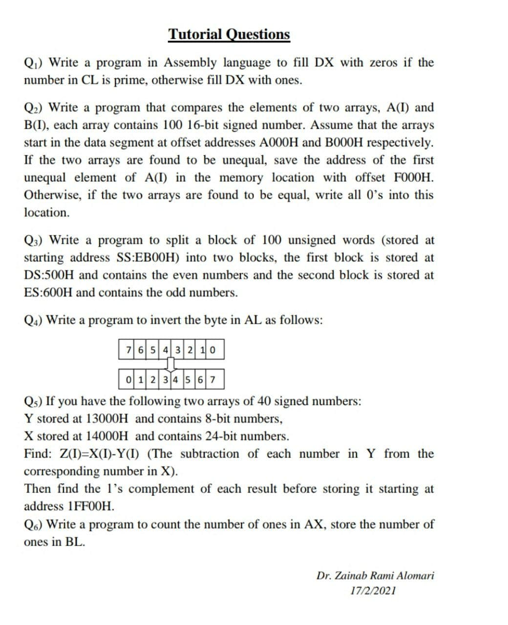 Tutorial Questions
Q1) Write a program in Assembly language to fill DX with zeros if the
number in CL is prime, otherwise fill DX with ones.
Q2) Write a program that compares the elements of two arrays, A(I) and
B(I), each array contains 100 16-bit signed number. Assume that the arrays
start in the data segment at offset addresses A000H and B000H respectively.
If the two arrays are found to be unequal, save the address of the first
unequal element of A(I) in the memory location with offset FO00H.
Otherwise, if the two arrays are found to be equal, write all 0's into this
location.
Q3) Write a program to split a block of 100 unsigned words (stored at
starting address SS:EB0OH) into two blocks, the first block is stored at
DS:500H and contains the even numbers and the second block is stored at
ES:600H and contains the odd numbers.
Q4) Write a program to invert the byte in AL as follows:
76 5 4 3 2 10
0 1 2 34 5 67
Qs) If you have the following two arrays of 40 signed numbers:
Y stored at 13000H and contains 8-bit numbers,
X stored at 14000H and contains 24-bit numbers.
Find: Z(I)=X(I)-Y(I) (The subtraction of each number in Y from the
corresponding number in X).
Then find the 1's complement of each result before storing it starting at
address 1FF00H.
Q6) Write a program to count the number of ones in AX, store the number of
ones in BL.
Dr. Zainab Rami Alomari
17/2/2021
