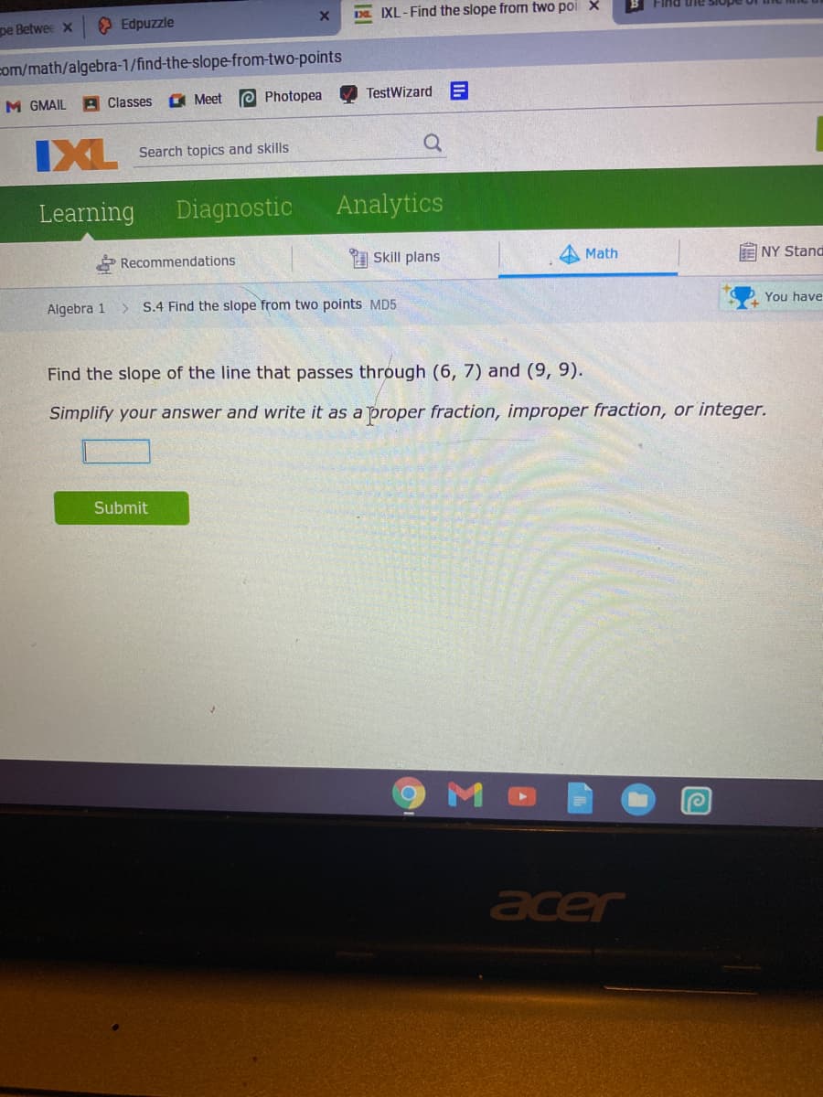 IXL-Find the slope from two poi X
O Edpuzzle
ain pui-
pe Betwee x
com/math/algebra-1/find-the-slope-from-two-points
M GMAIL
A Classes
O Meet
e Photopea
TestWizard
IXL
Search topics and skills
Learning
Diagnostic
Analytics
Recommendations
Skill plans
Math
NY Stand
Algebra 1
S.4 Find the slope from two points MD5
You have
Find the slope of the line that passes through (6, 7) and (9, 9).
Simplify your answer and write it as a proper fraction, improper fraction, or integer.
Submit
acer
