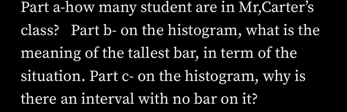 Part a-how many student are in Mr,Carter's
class? Part b- on the histogram, what is the
meaning of the tallest bar, in term of the
situation. Part c- on the histogram, why is
there an interval with no bar on it?
