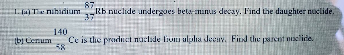 87
Rb nuclide undergoes beta-minus decay. Find the daughter nuclide.
37
1. (a) The rubidium
140
Ce is the product nuclide from alpha decay. Find the parent nuclide.
58
(b) Cerium
