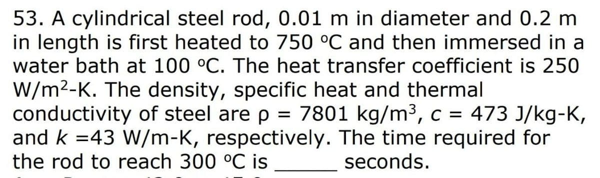 53. A cylindrical steel rod, 0.01 m in diameter and 0.2 m
in length is first heated to 750 °C and then immersed in a
water bath at 100 °C. The heat transfer coefficient is 250
W/m2-K. The density, specific heat and thermal
conductivity of steel are p =
and k =43 W/m-K, respectively. The time required for
the rod to reach 300 °C is
7801 kg/m³, c = 473 J/kg-K,
seconds.
