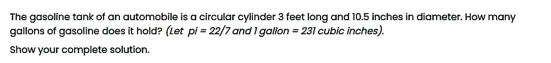 The gasoline tank of an automobile is a circular cylinder 3 feet long and 10.5 inches in diameter. How many
gallons of gasoline does it hold? (Let pi = 22/7 and 1 gallon = 231 cubic inches).
Show your complete solution.