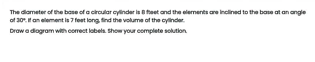 The diameter of the base of a circular cylinder is 8 fteet and the elements are inclined to the base at an angle
of 30°. If an element is 7 feet long, find the volume of the cylinder.
Draw a diagram with correct labels. Show your complete solution.
