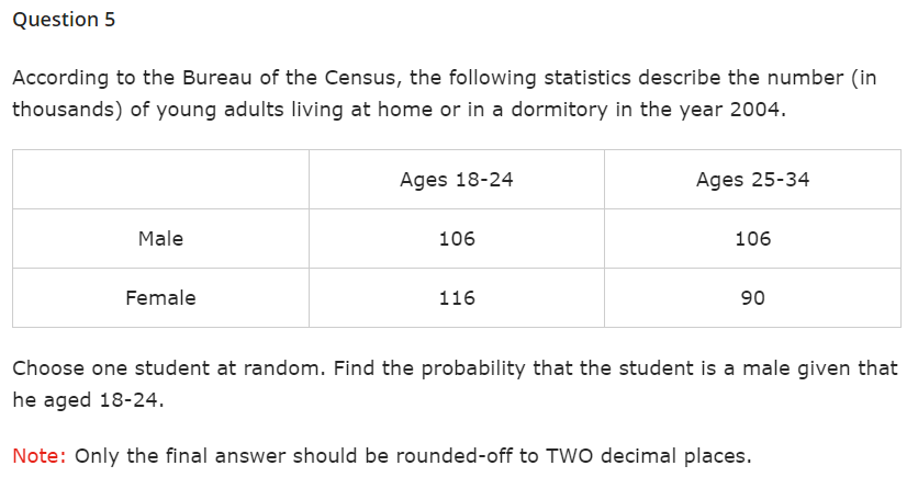 Question 5
According to the Bureau of the Census, the following statistics describe the number (in
thousands) of young adults living at home or in a dormitory in the year 2004.
Male
Female
Ages 18-24
106
116
Ages 25-34
106
90
Choose one student at random. Find the probability that the student is a male given that
he aged 18-24.
Note: Only the final answer should be rounded-off to TWO decimal places.
