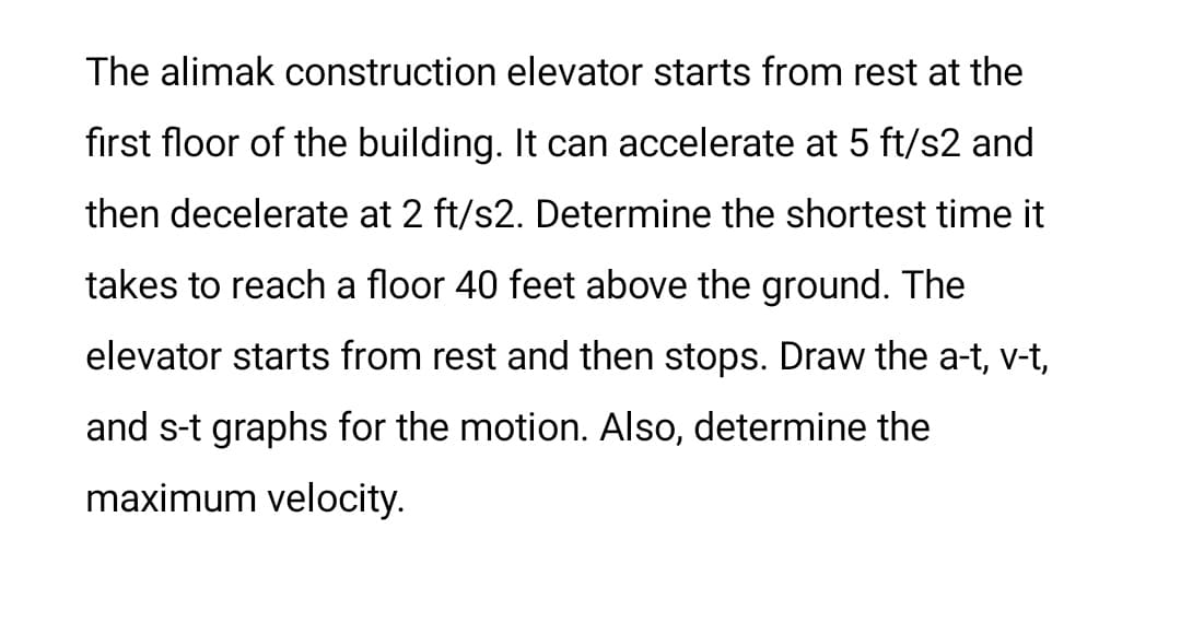 The alimak construction elevator starts from rest at the
first floor of the building. It can accelerate at 5 ft/s2 and
then decelerate at 2 ft/s2. Determine the shortest time it
takes to reach a floor 40 feet above the ground. The
elevator starts from rest and then stops. Draw the a-t, v-t,
and s-t graphs for the motion. Also, determine the
maximum velocity.