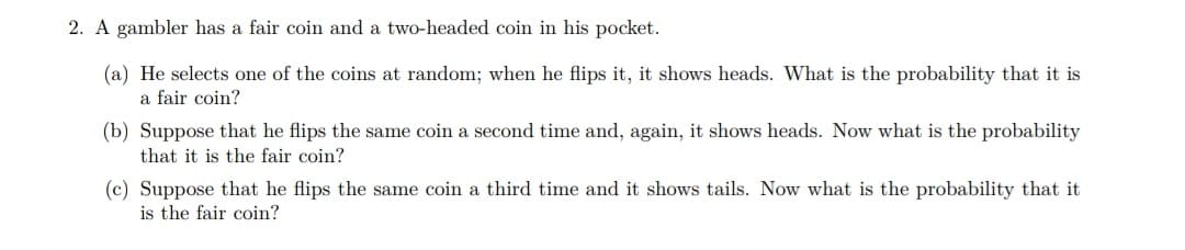 2. A gambler has a fair coin and a two-headed coin in his pocket.
(a) He selects one of the coins at random; when he flips it, it shows heads. What is the probability that it is
a fair coin?
(b) Suppose that he flips the same coin a second time and, again, it shows heads. Now what is the probability
that it is the fair coin?
(c) Suppose that he flips the same coin a third time and it shows tails. Now what is the probability that it
is the fair coin?
