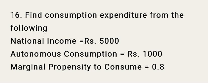 16. Find consumption expenditure from the
following
National Income =Rs. 5000
Autonomous Consumption = Rs. 1000
Marginal Propensity to Consume = 0.8
%3D
