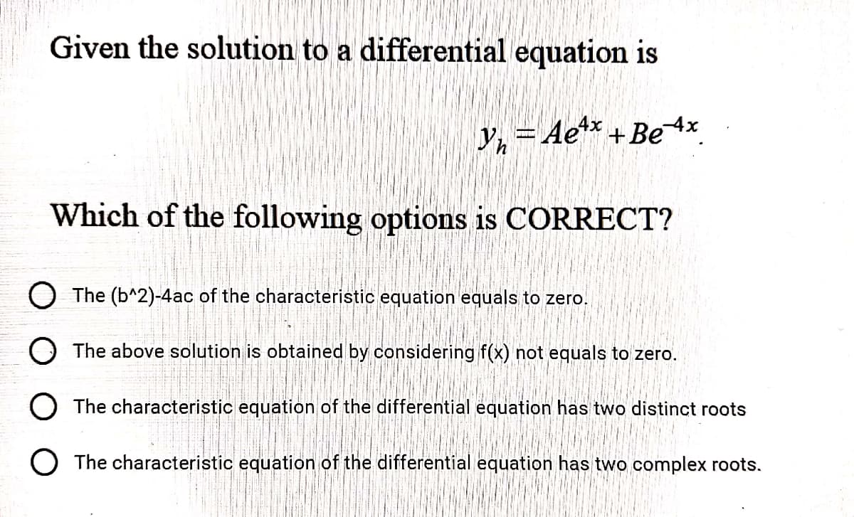 Given the solution to a differential equation is
y, = Ae** +Be 4x
Which of the following options is CORRECT?
O The (b^2)-4ac of the characteristic equation equals to zero.
O The above solution is obtained by considering f(x) not equals to zero.
O The characteristic equation of the differential equation has two distinct roots
O The characteristic equation of the differential equation has two complex roots.
