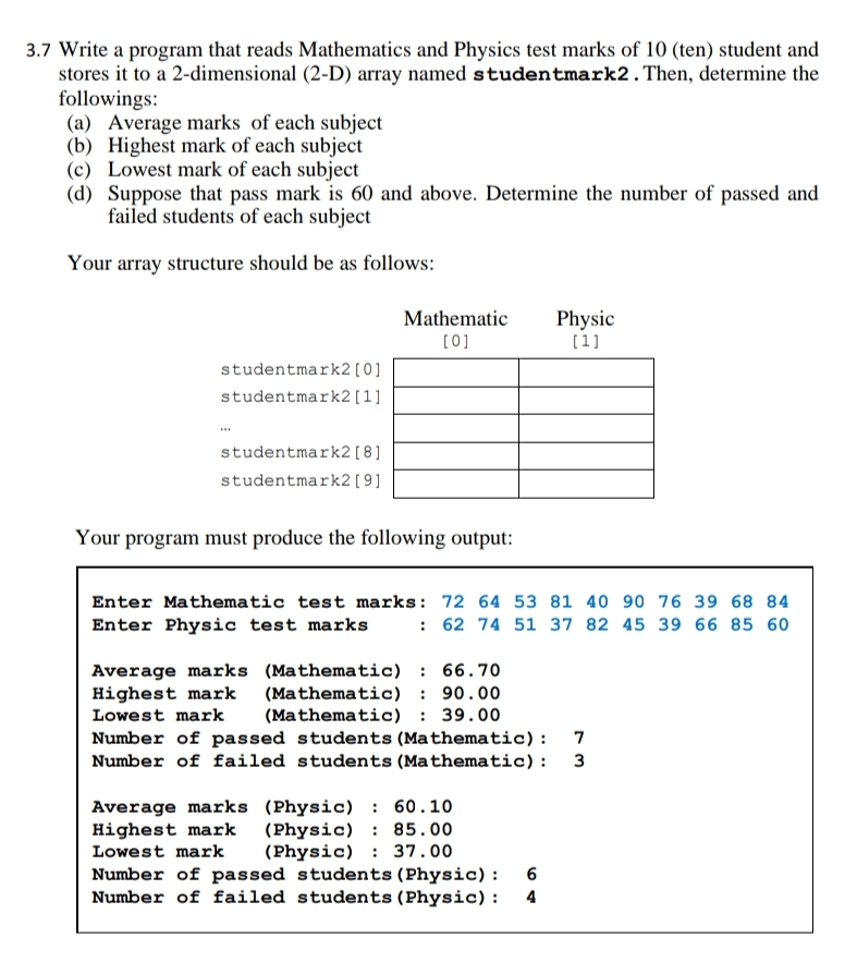 3.7 Write a program that reads Mathematics and Physics test marks of 10 (ten) student and
stores it to a 2-dimensional (2-D) array named studentmark2.Then, determine the
followings:
(a) Average marks of each subject
(b) Highest mark of each subject
(c) Lowest mark of each subject
(d) Suppose that pass mark is 60 and above. Determine the number of passed and
failed students of each subject
Your array structure should be as follows:
Mathematic
Physic
(0]
(1]
studentmark2[0]
studentmark2 [1]
studentmark2 [8]
studentmark2 [ 9]
Your program must produce the following output:
Enter Mathematic test marks: 72 64 53 81 40 90 76 39 68 84
Enter Physic test marks
: 62 74 51 37 82 45 39 66 85 60
Average marks (Mathematic) : 66.70
(Mathematic) : 90.00
(Mathematic) : 39.00
Number of passed students (Mathematic): 7
Number of failed students (Mathematic): 3
Highest mark
Lowest mark
Average marks (Physic) : 60.10
(Physic) : 85.00
(Physic) : 37.00
Number of passed students (Physic) :
Number of failed students (Physic) :
Highest mark
Lowest mark
4
