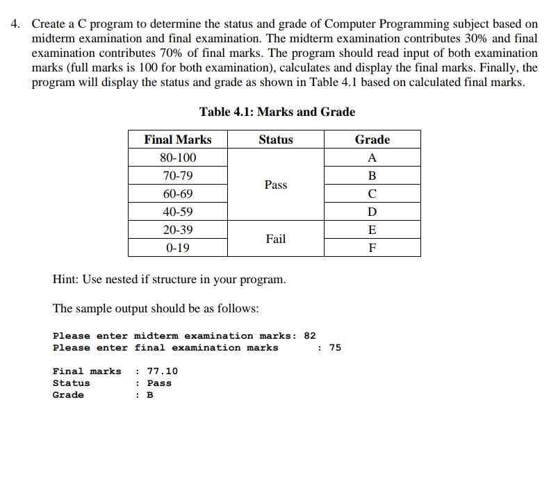 4. Create a C program to determine the status and grade of Computer Programming subject based on
midterm examination and final examination. The midterm examination contributes 30% and final
examination contributes 70% of final marks. The program should read input of both examination
marks (full marks is 100 for both examination), calculates and display the final marks. Finally, the
program will display the status and grade as shown in Table 4.1 based on calculated final marks.
Table 4.1: Marks and Grade
Final Marks
Status
Grade
80-100
А
70-79
B
Pass
60-69
C
40-59
D
20-39
E
Fail
0-19
F
Hint: Use nested if structure in your program.
The sample output should be as follows:
Please enter midterm examination marks: 82
Please enter final examination marks
: 75
: 77.10
: Pass
Final marks
Status
Grade
: В
