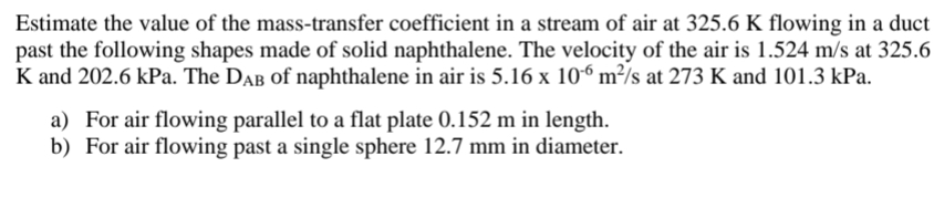 Estimate the value of the mass-transfer coefficient in a stream of air at 325.6 K flowing in a duct
past the following shapes made of solid naphthalene. The velocity of the air is 1.524 m/s at 325.6
K and 202.6 kPa. The DAB of naphthalene in air is 5.16 x 106 m²/s at 273 K and 101.3 kPa.
a) For air flowing parallel to a flat plate 0.152 m in length.
b) For air flowing past a single sphere 12.7 mm in diameter.