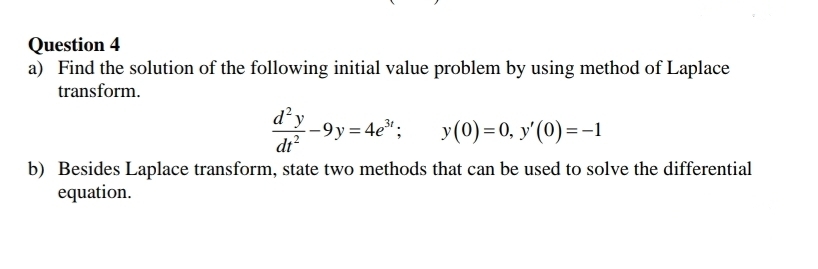 Question 4
a) Find the solution of the following initial value problem by using method of Laplace
transform.
d²y
--9y=4e";
dr?
y(0) =0, y'(0) =-
b) Besides Laplace transform, state two methods that can be used to solve the differential
equation.
