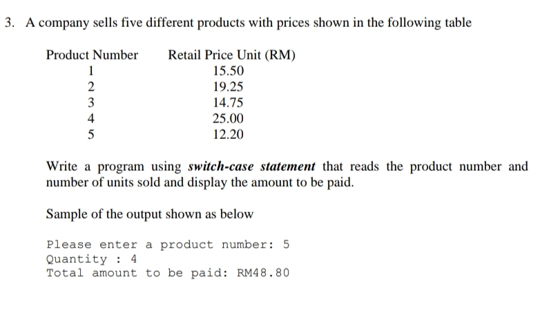 3. A company sells five different products with prices shown in the following table
Retail Price Unit (RM)
15.50
Product Number
1
19.25
3
14.75
4
25.00
5
12.20
Write a program using switch-case statement that reads the product number and
number of units sold and display the amount to be paid.
Sample of the output shown as below
Please enter a product number: 5
Quantity : 4
Total amount to be paid: RM48.80
