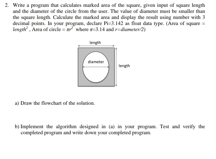 2. Write a program that calculates marked area of the square, given input of square length
and the diameter of the circle from the user. The value of diameter must be smaller than
the square length. Calculate the marked area and display the result using number with 3
decimal points. In your program, declare Pi=3.142 as float data type. (Area of square =
length? , Area of circle = ar? where a=3.14 and r=diameter/2)
length
diameter
length
a) Draw the flowchart of the solution.
b) Implement the algorithm designed in (a) in your program. Test and verify the
completed program and write down your completed program.
