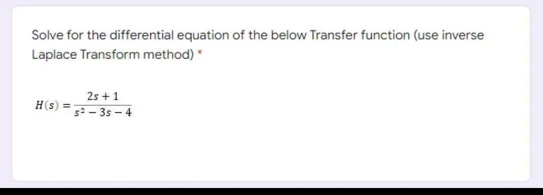 Solve for the differential equation of the below Transfer function (use inverse
Laplace Transform method) *
2s + 1
H(s)
%3D
s2 - 3s – 4
