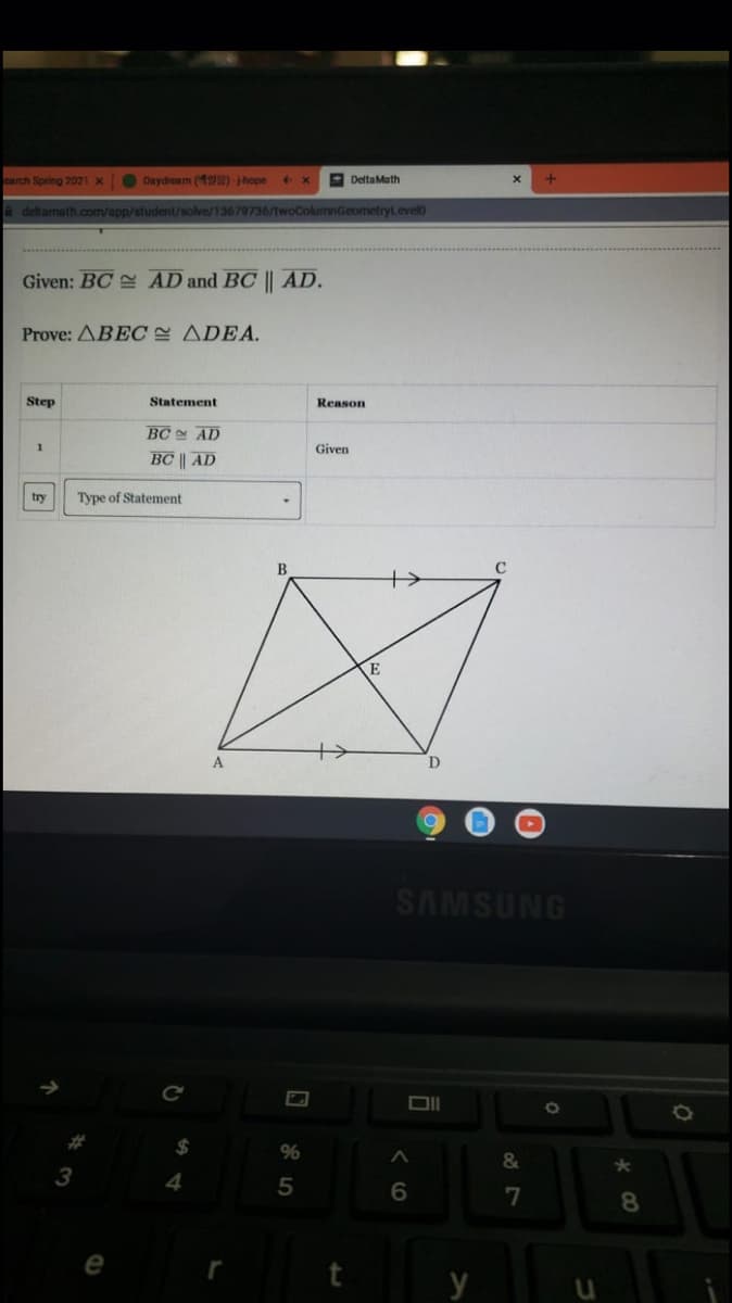 carch Spring 2021 x
O Daydream (42s)-hope
A DeltaMath
deltamath.com/app/student/solve/13679736/twoColumnGeometryl.evel0
Given: BC AD and BC || AD.
Prove: ABEC ADEA.
Step
Statement
Reason
BC AD
Given
BC || AD
try
Type of Statement
В
C
A
SAMSUNG
%23
%
&
3
5
7
8.
y
