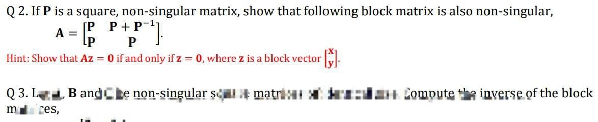 Q2. If P is a square, non-singular matrix, show that following block matrix is also non-singular,
A = [P
[P P + P-¹
P
Hint: Show that Az = 0 if and only if z = 0, where z is a block vector
{}].
Q3. L, Bande non-singular smatr: Compute the inverse of the block
m ces,