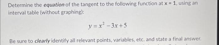 Determine the equation of the tangent to the following function at x = 1, using an
interval table (without graphing):
y=x²-3x+5
Be sure to clearly identify all relevant points, variables, etc. and state a final answer.