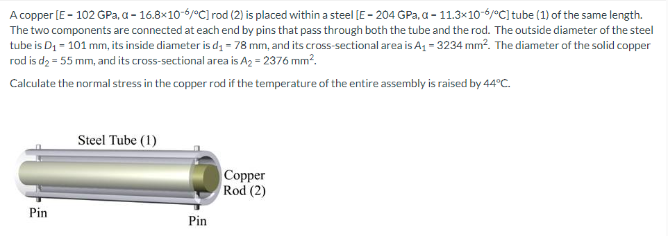 A copper [E = 102 GPa, a = 16.8x10-6/°C] rod (2) is placed within a steel [E = 204 GPa, a = 11.3x10-6/°C] tube (1) of the same length.
The two components are connected at each end by pins that pass through both the tube and the rod. The outside diameter of the steel
tube is D₁ = 101 mm, its inside diameter is d₁ = 78 mm, and its cross-sectional area is A₁ = 3234 mm². The diameter of the solid copper
rod is d₂ = 55 mm, and its cross-sectional area is A₂ = 2376 mm².
Calculate the normal stress in the copper rod if the temperature of the entire assembly is raised by 44°C.
Pin
Steel Tube (1)
Pin
Copper
Rod (2)