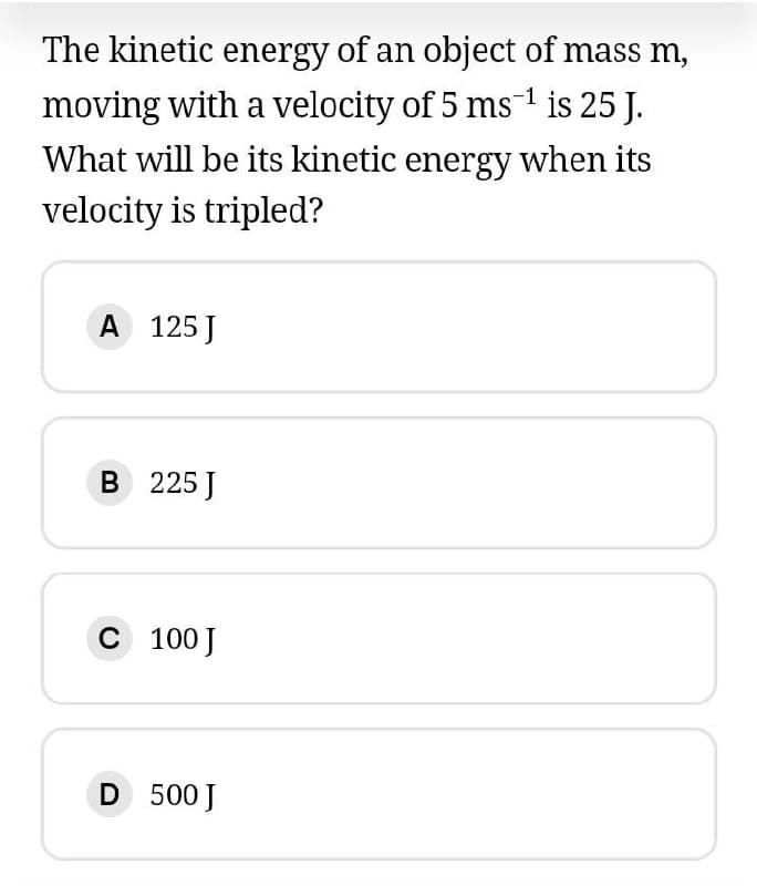 The kinetic energy of an object of mass m,
moving with a velocity of 5 ms1 is 25 J.
What will be its kinetic energy when its
velocity is tripled?
A 125 J
B 225 J
C 100 J
D 500 J
