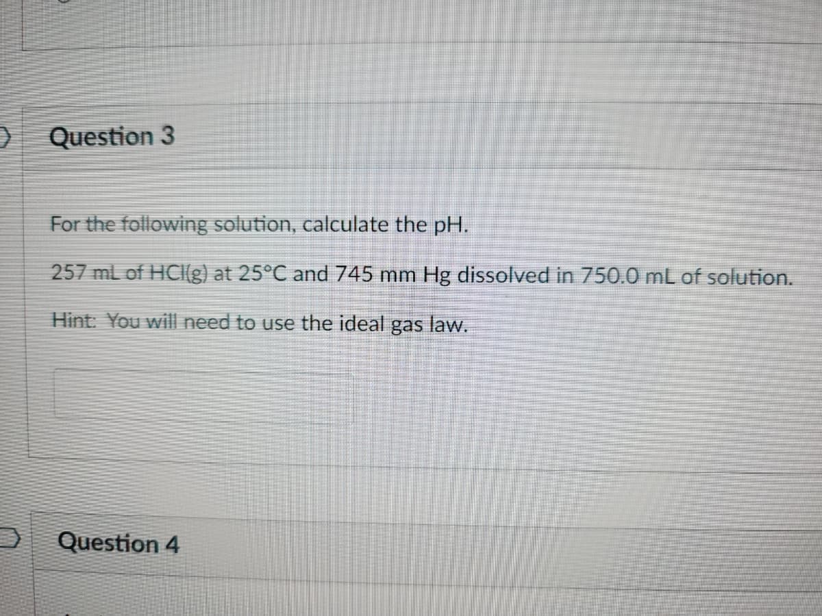 9
Question 3
For the following solution, calculate the pH.
257 mL of HCI(g) at 25°C and 745 mm Hg dissolved in 750.0 mL of solution.
Hint: You will need to use the ideal gas law.
Question 4