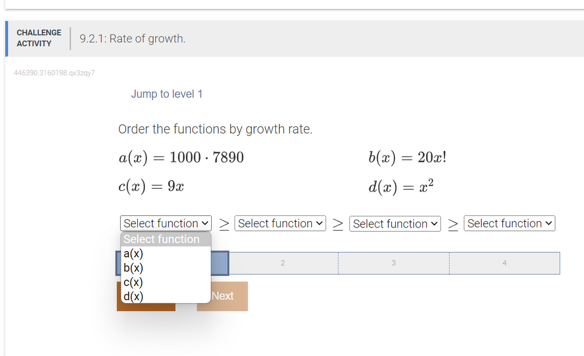 CHALLENGE
ACTIVITY
9.2.1: Rate of growth.
446390.3160198.qx3zqy7
Jump to level 1
Order the functions by growth rate.
a(x) = 1000 7890
c(x) = 9x
Select function ✓
Select function
a(x)
b(x)
c(x)
d(x)
Next
Select function ✓
2
b(x) = 20x!
d(x) = x²
Select function ✓
3
Select function ✓
4