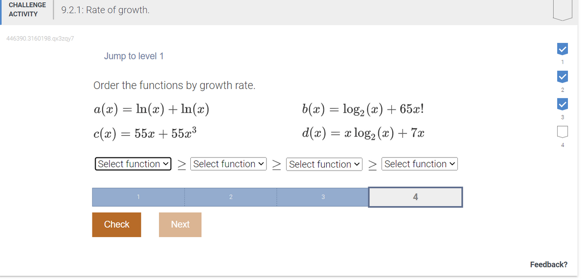 CHALLENGE
ACTIVITY
9.2.1: Rate of growth.
446390.3160198.qx3zqy7
Jump to level 1
Order the functions by growth rate.
a(x) = ln(x) + ln(x)
c(x) =
=
55x+55x³
Select function
Check
Next
Select function ✓
b(x) = log₂ (x) + 65x!
d(x) = x log₂ (x) + 7x
Select function ✓
3
Select function ✓
4
1
2
3
4
Feedback?
