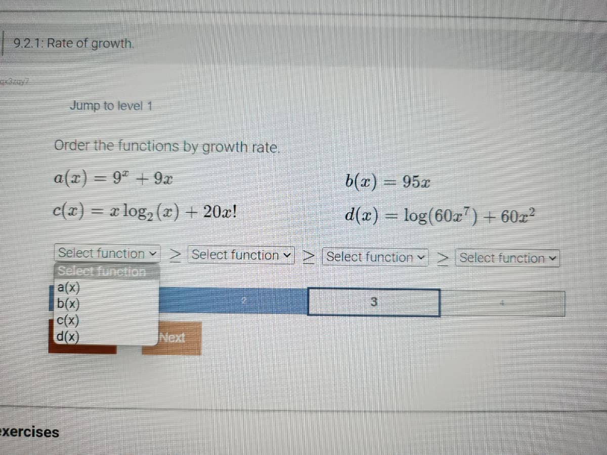 9.2.1: Rate of growth.
Jump to level 1
Order the functions by growth rate.
a(x) = 9ª + 9x
c(x) = x log₂ (x) + 20x!
Select function ✓ > Select function ✓
Select function
a(x)
b(x)
c(x)
d(x)
exercises
Next
b(x) = 95x
d(x) = log(60x7) +60x²
Select function ✓
3
Select function ✓