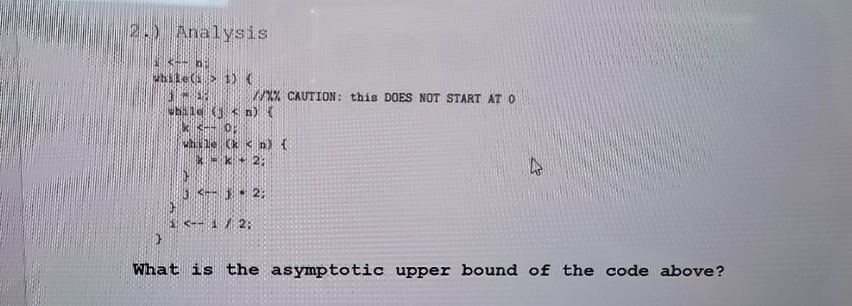 Analysis
3
while(s > 1) (
//XX CAUTION: this DOES NOT START AT O
while (j<n) (
kk-- O
while (kn) {
kk + 2;
10
3 <- j 2:
IH
1 <-- 1 / 2:
}
What is the asymptotic upper bound of the code above?