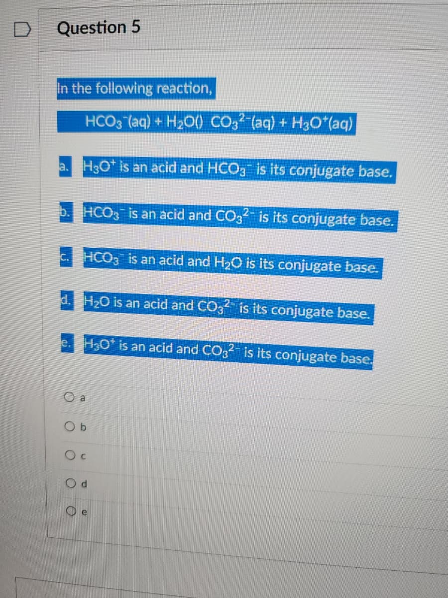 D
Question 5
In the following reaction,
HCO3(aq) + H₂O() CO32 (aq) + H3O*(aq)
a. H3O+ is an acid and HCO3 is its conjugate base.
b. HCO3 is an acid and CO3²- is its conjugate base.
c. HCO3 is an acid and H₂O is its conjugate base.
d. H₂O is an acid and CO32 is its conjugate base.
ооо
H3O+ is an acid and CO32 is its conjugate base.
a
Ob
C
d
e