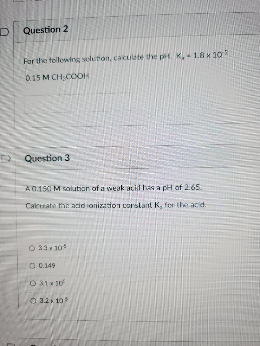 D
Question 2
For the following solution, calculate the pH. K = 1.8 x 10-5
0.15 M CH3COOH
Question 3
A 0.150 M solution of a weak acid has a pH of 2.65.
Calculate the acid ionization constant K, for the acid.
O 3.3 x 10-5
O 0.149
O 3.1 x 105
3.2 x 105