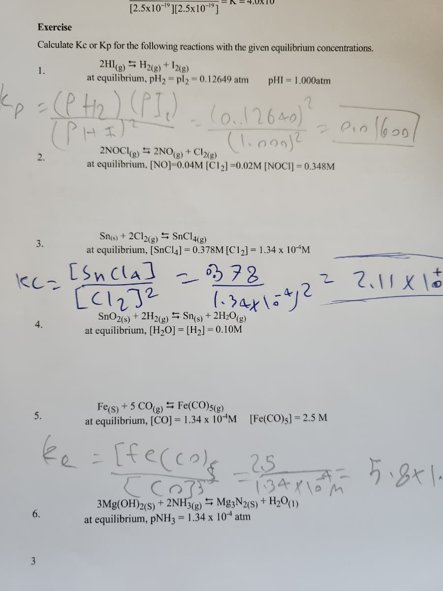 Exercise
Calculate Kc or Kp for the following reactions with the given equilibrium concentrations.
2HI(g) H2(g) + 12(g)
at equilibrium, pH₂ = pl2 = 0.12649 atm pHI = 1.000atm
1.
k<p = (PH₂) (PI₁₂)
(PHI)
2.
3.
KC=
4.
3
[2.5x10-¹9][2.5x10"]
5.
6.
(0..12640) ?
(1.000)2
2NOCI(g) 2NO(g) + Cl2(g)
at equilibrium, [NO]=0.04M [C12] =0.02M [NOCI] = 0.348M
Sn(s) + 2Cl2(g) SnCl4(g)
at equilibrium, [SnCl4] = 0.378M [C1₂] = 1.34 x 10 M
378
1.34×104/2
[Sncla]
EC132
SnO2(s) + 2H2(g) Sn(s) + 2H₂O(g)
at equilibrium, [H₂O] = [H₂] = 0.10M
2010/600/
Fe(s) + 5 CO(g) Fe(CO)5(g)
at equilibrium, [CO] = 1.34 x 10 M [Fe(CO)5] = 2.5 M
ke = [fe(col_25 - 5.8×1.
[Co]}]
3Mg(OH)2(S) + 2NH3(g)
at equilibrium, pNH3 = 1.34 x 104 atm
Mg3N2(S) + H₂0 (1)
+
2 2.11 X 10