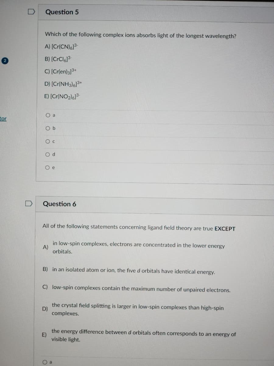 tor
Question 5
Which of the following complex ions absorbs light of the longest wavelength?
A) [Cr(CN)6]³-
B) [CrCl6]³-
C) [Cr(en)3]3+
D) [Cr(NH3)6]3+
E) [Cr(NO₂)6]³-
::888
O a
Ob
O C
Od
Oe
Question 6
All of the following statements concerning ligand field theory are true EXCEPT
A)
in low-spin complexes, electrons are concentrated in the lower energy
orbitals.
B) in an isolated atom or ion, the five d orbitals have identical energy.
C) low-spin complexes contain the maximum number of unpaired electrons.
D)
the crystal field splitting is larger in low-spin complexes than high-spin
complexes.
E)
the energy difference between d orbitals often corresponds to an energy of
visible light.