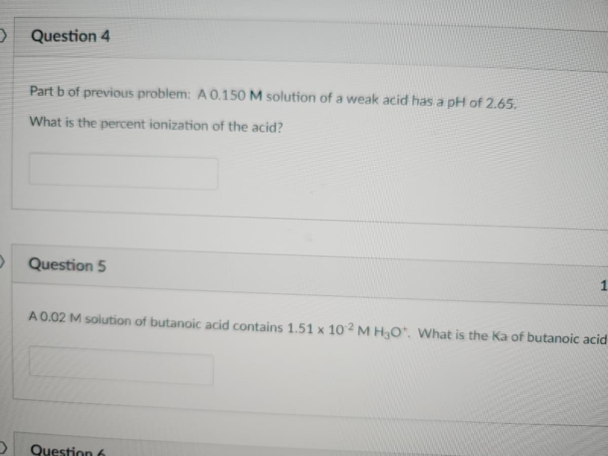 0
Question 4
Part b of previous problem: A 0.150 M solution of a weak acid has a pH of 2.65.
What is the percent ionization of the acid?
Question 5
1
A 0.02 M solution of butanoic acid contains 1.51 x 102 M H3O*. What is the Ka of butanoic acid
Question 6