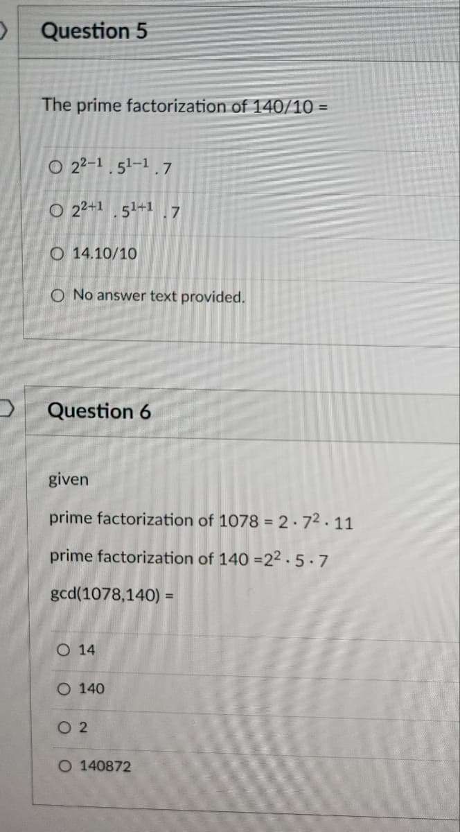 >
2
Question 5
The prime factorization of 140/10 =
O 22-1.5¹-1.7
O 22+1.51+1.7
O 14.10/10
O No answer text provided.
Question 6
given
prime factorization of 1078 = 2.7².11
prime factorization of 140 -22.5.7
gcd(1078,140) =
O 14
O 140
02
O 140872