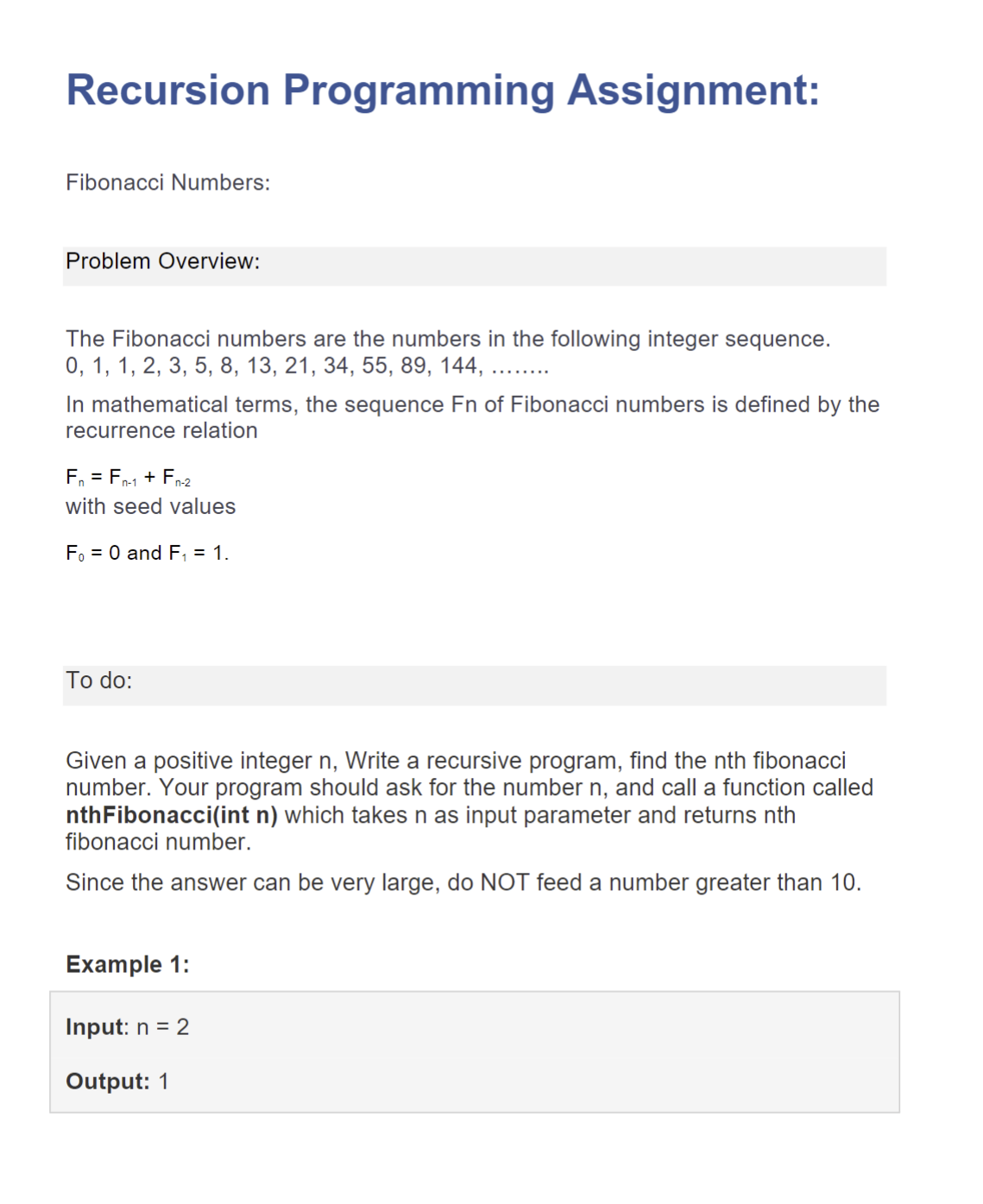 Recursion Programming Assignment:
Fibonacci Numbers:
Problem Overview:
The Fibonacci numbers are the numbers in the following integer sequence.
0, 1, 1, 2, 3, 5, 8, 13, 21, 34, 55, 89, 144,
In mathematical terms, the sequence Fn of Fibonacci numbers is defined by the
recurrence relation
F₁ = Fn-1 + Fn-2
with seed values
F₁ = 0 and F₁ = 1.
To do:
Given a positive integer n, Write a recursive program, find the nth fibonacci
number. Your program should ask for the number n, and call a function called
nthFibonacci(int n) which takes n as input parameter and returns nth
fibonacci number.
Since the answer can be very large, do NOT feed a number greater than 10.
Example 1:
Input: n = 2
Output: 1