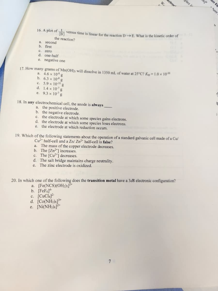 a. second
b. first
16. A plot of versus time is linear for the reaction D→E. What is the kinetic order of
D
the reaction?
C. zero
d. one-half
e. negative one
18. In any electrochemical cell, the anode is always
a. the positive electrode.
b. the negative electrode.
C. the electrode at which some species gains electrons.
d. the electrode at which some species loses electrons.
e. the electrode at which reduction occurs.
17. How many grams of Mn(OH)3 will dissolve in 1350 mL of water at 25°C? Ksp = 1.0 × 10-36
a. 4.6 x 10-8 g
6.3 x 108 g
b.
c. 5.9 x 10-10 g
1.4 x 107 g
d.
e.
9.3 x 107 g
W
a. The mass of the copper electrode decreases.
b. The [Zn²+] increases.
c. The [Cu²+] decreases.
d. The salt bridge maintains charge neutrality.
The zinc electrode is oxidized.
e.
ectror'
19. Which of the following statements about the operation of a standard galvanic cell made of a Cu/
Cu²+ half-cell and a Zn/ Zn²+ half-cell is false?
c. [CuCl4]2-
d. [Co(NH3)]3*
e. [Ni(NH3)6]2+
20. In which one of the following does the transition metal have a 3d8 electronic configuration?
a. [Fe(NCS)(OH₂)]²+
b. [FeF6]+
7
plex is
n]"
on Eq
here