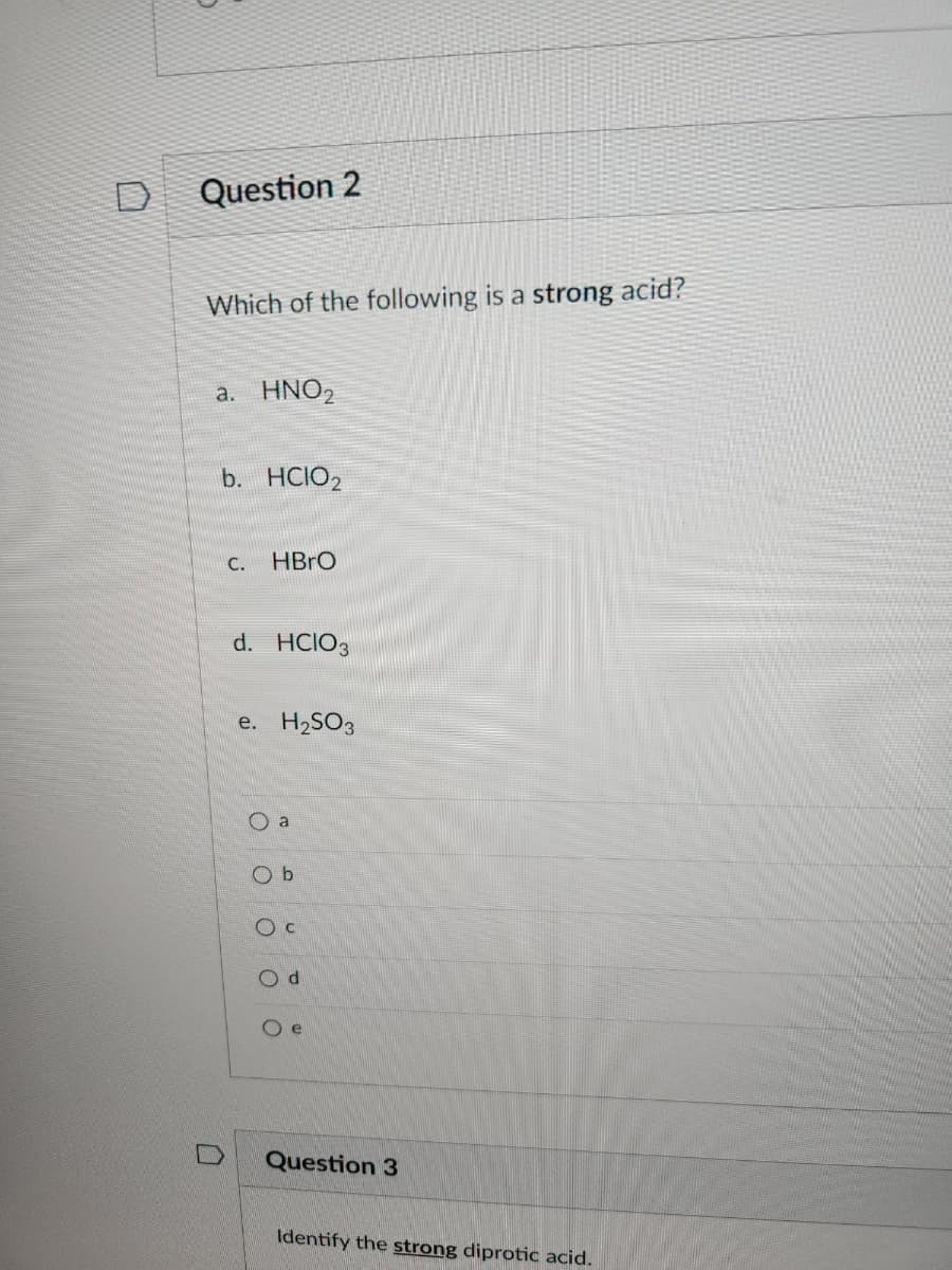 Question 2
Which of the following is a strong acid?
a. HNO₂
b. HCIO2
n
C.
HBrO
d. HCIO3
e. H₂SO3
Oa
O b
O C
Od
Oe
Question 3
Identify the strong diprotic acid.
