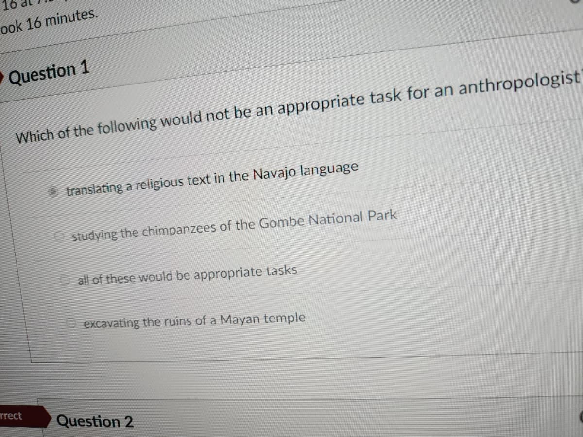 Cook 16 minutes.
▶ Question 1
Which of the following would not be an appropriate task for an anthropologist
rrect
translating a religious text in the Navajo language
studying the chimpanzees of the Gombe National Park
all of these would be appropriate tasks
excavating the ruins of a Mayan temple
Question 2