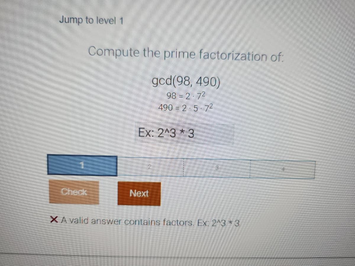 Jump to level 1
Compute the prime factorization of:
gcd(98, 490)
98-2-72
490 = 2 5 72
Ex: 2^3*3
19
Next
3
XA valid answer contains factors. Ex: 2^3*3