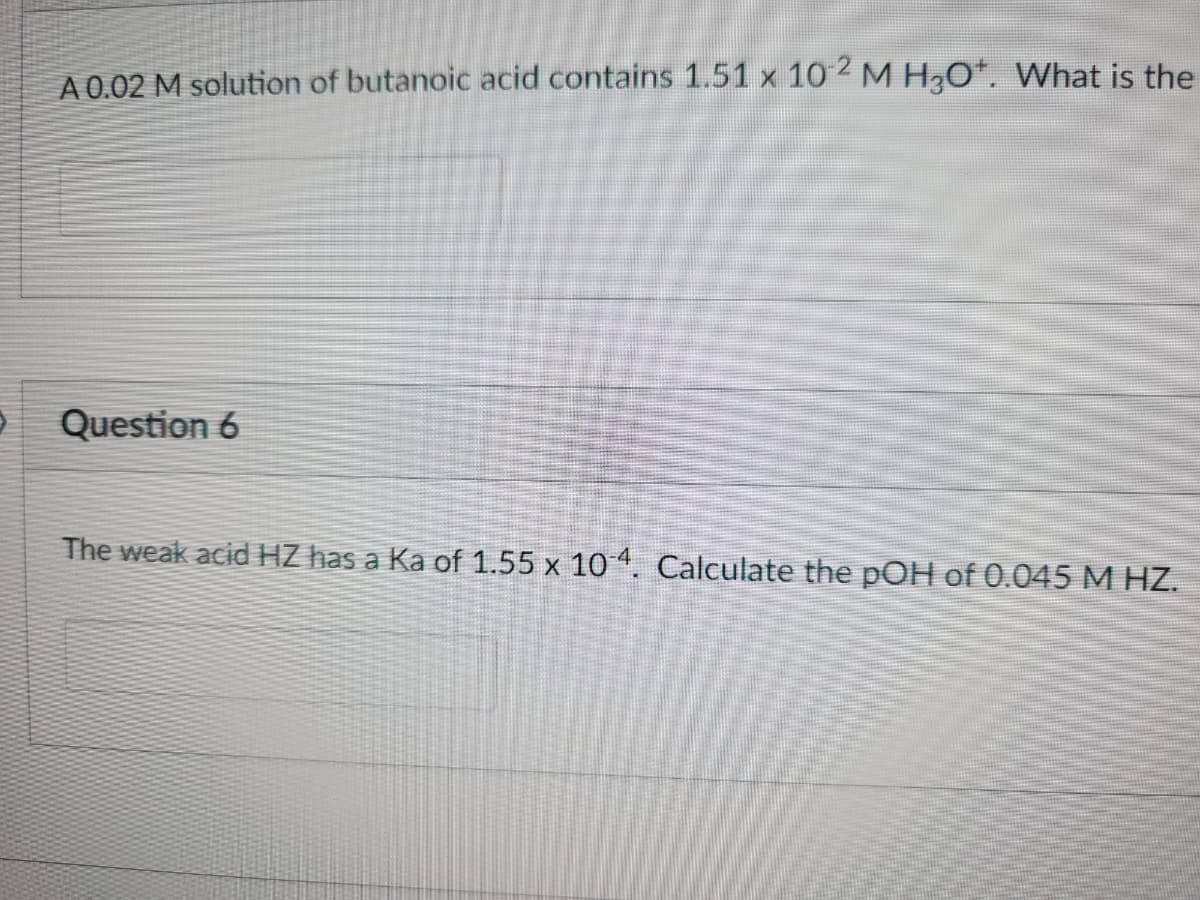 A 0.02 M solution of butanoic acid contains 1.51 x 10-² M H₂O*. What is the
Question 6
The weak acid HZ has a Ka of 1.55 x 10-4. Calculate the pOH of 0.045 M HZ.