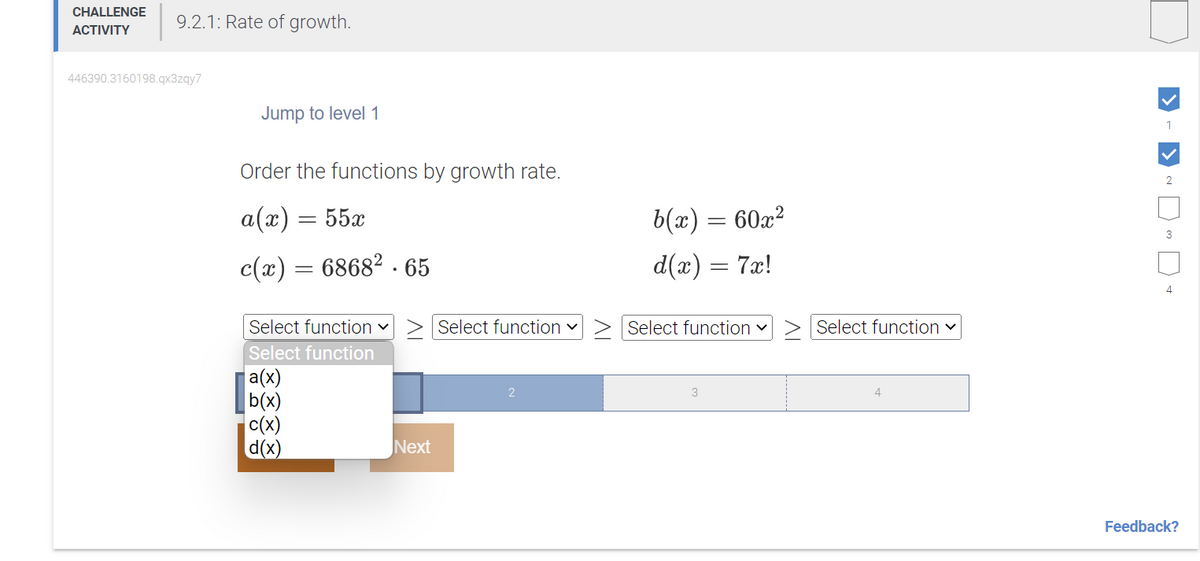 CHALLENGE 9.2.1: Rate of growth.
ACTIVITY
446390.3160198.qx3zqy7
Jump to level 1
Order the functions by growth rate.
a(x) = 55x
c(x) = 6868².65
Next
b(x)
d(x) =
2
= €60x²
Select function ✓ > Select function> Select function ✓
Select function
a(x)
b(x)
c(x)
d(x)
3
=
7x!
Select function ✓
4
1
2
3
4
Feedback?