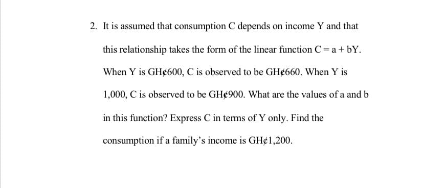 2. It is assumed that consumption C depends on income Y and that
this relationship takes the form of the linear function C= a + bY.
When Y is GH¢600, C is observed to be GH¢660. When Y is
1,000, C is observed to be GH¢900. What are the values of a and b
in this function? Express C in terms of Y only. Find the
consumption if a family's income is GH¢1,200.
