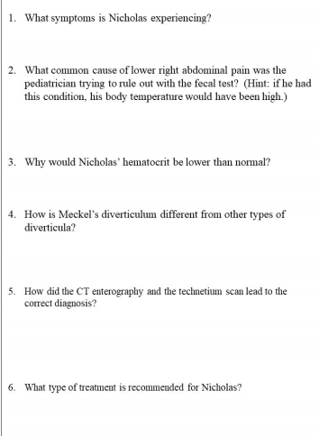 1. What symptoms is Nicholas experiencing?
2. What common cause of lower right abdominal pain was the
pediatrician trying to rule out with the fecal test? (Hint: if he had
this condition, his body temperature would have been high.)
3. Why would Nicholas hematocrit be lower than normal?
4. How is Meckel's diverticulum different from other types of
diverticula?
5. How did the CT enterography and the technetium scan lead to the
correct diagnosis?
6. What type of treatment is recommended for Nicholas?
